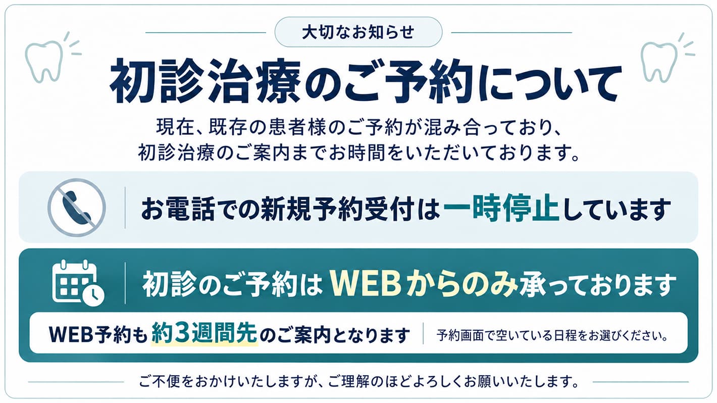 大切なお知らせ　初診治療のご予約について。現在、既存の患者様のご予約が混み合っており、初診治療のご案内までお時間をいただいております。お電話での新規予約受付は一時停止しています。初診のご予約はWEBからのみ承っております。WEB予約も約3週間先のご案内となります。予約画面で空いている日程をお選びください。ご不便をおかけいたしますが、ご理解のほどよろしくお願いいたします。