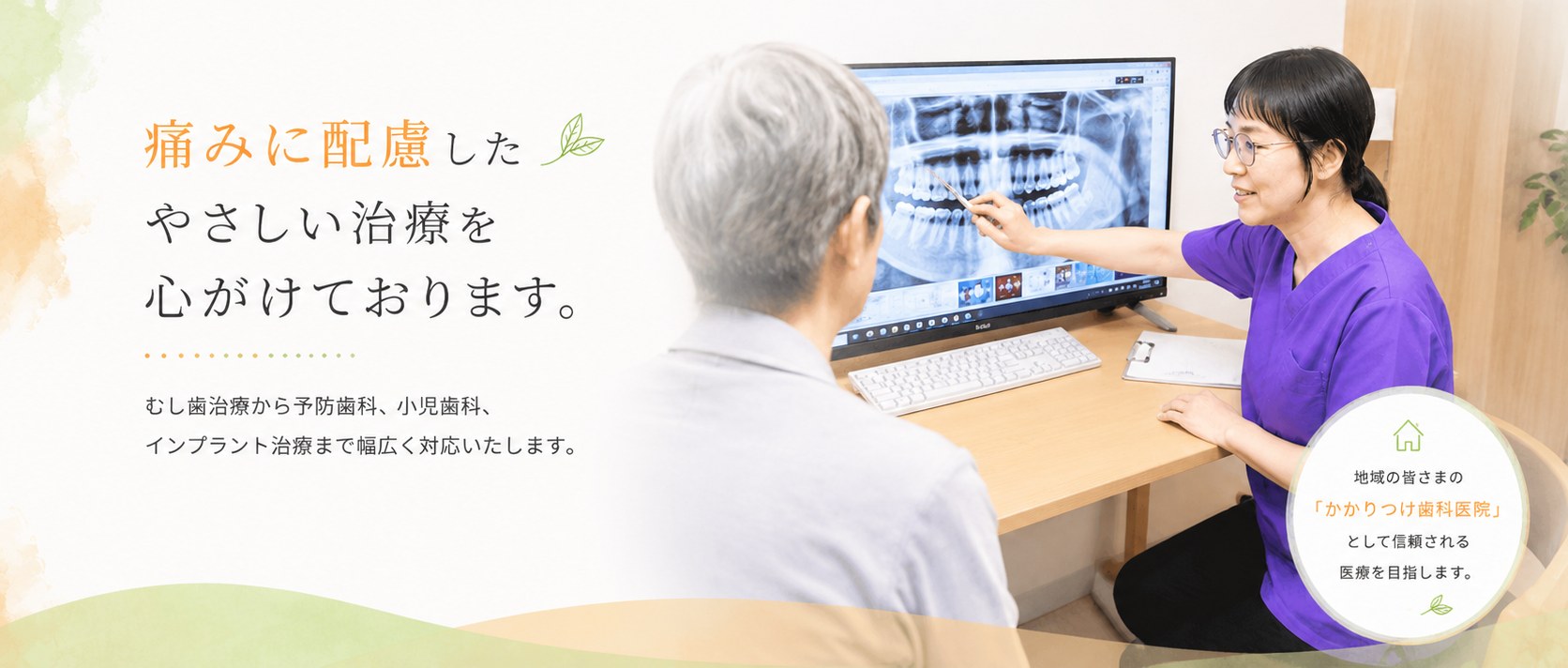 痛みに配慮したやさしい治療を心がけております。むし歯治療から予防歯科、小児歯科、インプラント治療まで幅広く対応いたします。地域の皆さまの「かかりつけ歯科医院」として信頼される医療を目指します。